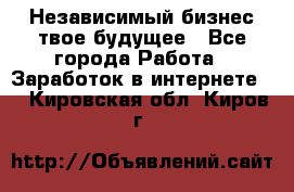 Независимый бизнес-твое будущее - Все города Работа » Заработок в интернете   . Кировская обл.,Киров г.